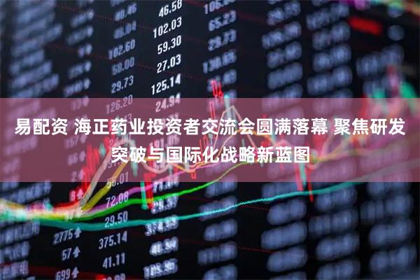 易配资 海正药业投资者交流会圆满落幕 聚焦研发突破与国际化战略新蓝图