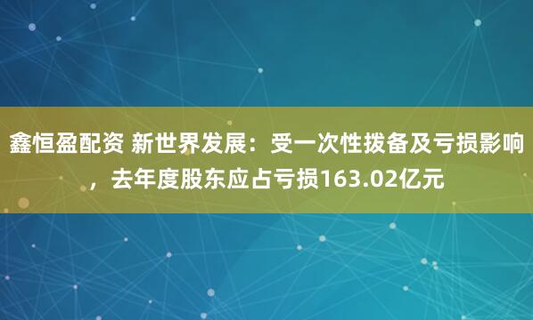 鑫恒盈配资 新世界发展：受一次性拨备及亏损影响，去年度股东应占亏损163.02亿元