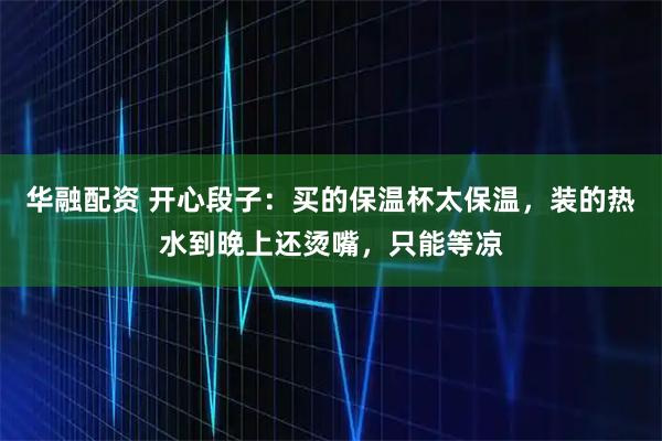 华融配资 开心段子：买的保温杯太保温，装的热水到晚上还烫嘴，只能等凉