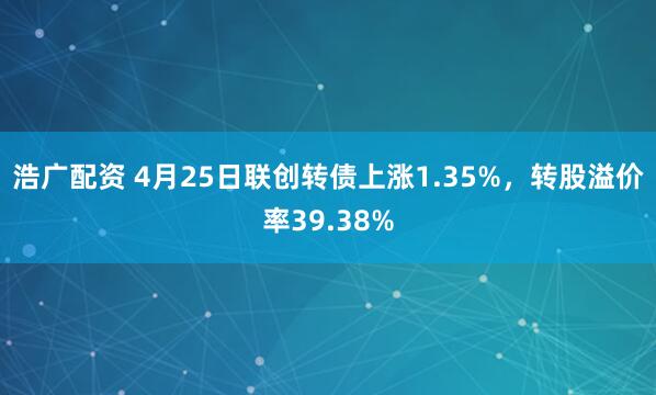浩广配资 4月25日联创转债上涨1.35%，转股溢价率39.38%
