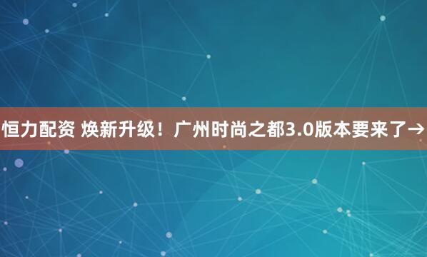 恒力配资 焕新升级！广州时尚之都3.0版本要来了→