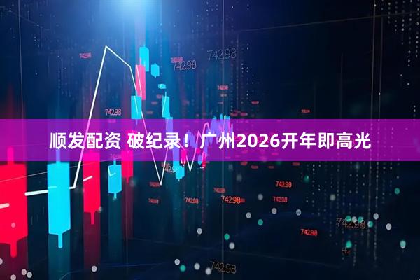 顺发配资 破纪录！广州2026开年即高光