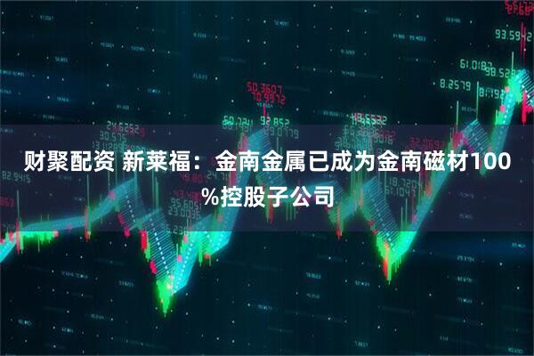 财聚配资 新莱福：金南金属已成为金南磁材100%控股子公司