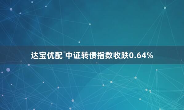 达宝优配 中证转债指数收跌0.64%