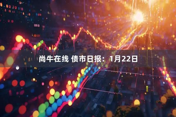 尚牛在线 债市日报：1月22日