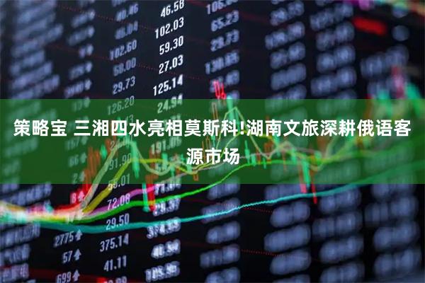 策略宝 三湘四水亮相莫斯科!湖南文旅深耕俄语客源市场