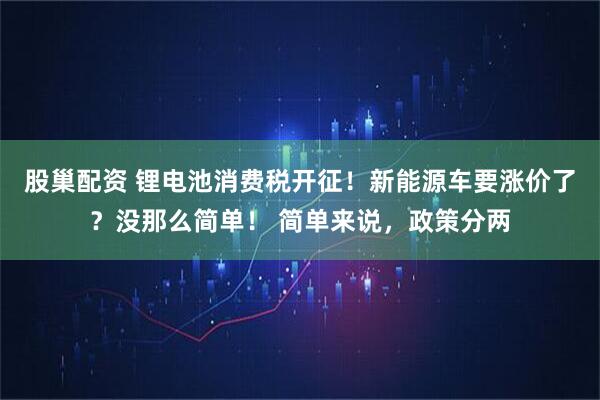 股巢配资 锂电池消费税开征！新能源车要涨价了？没那么简单！ 简单来说，政策分两
