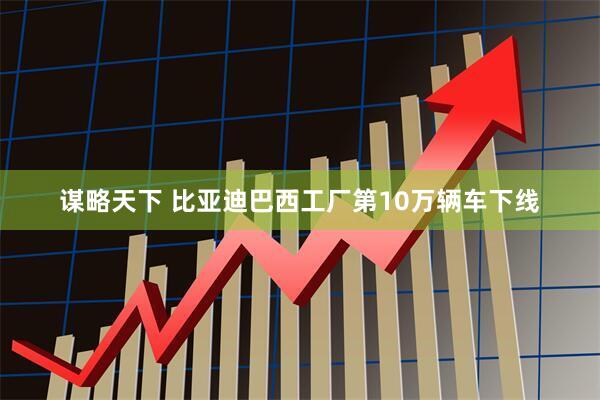 谋略天下 比亚迪巴西工厂第10万辆车下线