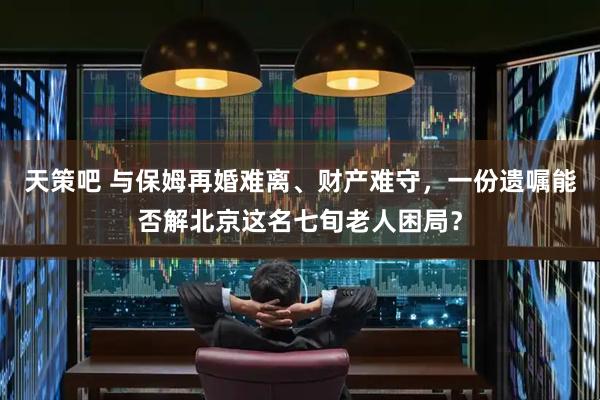 天策吧 与保姆再婚难离、财产难守，一份遗嘱能否解北京这名七旬老人困局？